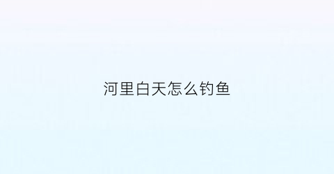 “河里白天怎么钓鱼(河里白天怎么钓鱼最好)