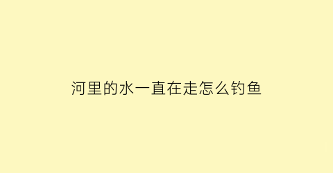 “河里的水一直在走怎么钓鱼(在水流动的河里怎么钓鱼)