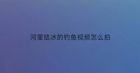 “河里结冰的钓鱼视频怎么拍(河上面结冰了好钓鱼吗)