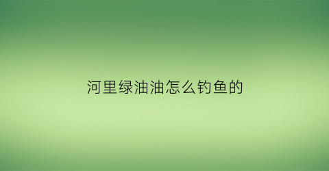 河里绿油油怎么钓鱼的(河里绿油油怎么钓鱼的图片)