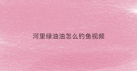 “河里绿油油怎么钓鱼视频(河里绿油油的是什么植物)