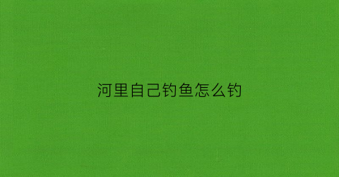 河里自己钓鱼怎么钓(河里自己钓鱼怎么钓视频)