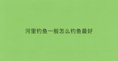 河里钓鱼一般怎么钓鱼最好(河里面怎么钓大鱼)
