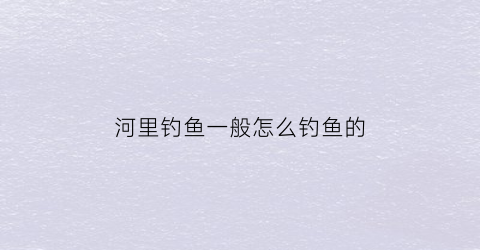 河里钓鱼一般怎么钓鱼的(河里怎么钓鱼用什么饵)