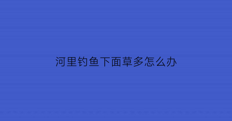 “河里钓鱼下面草多怎么办(钓鱼下面有水草怎么办)