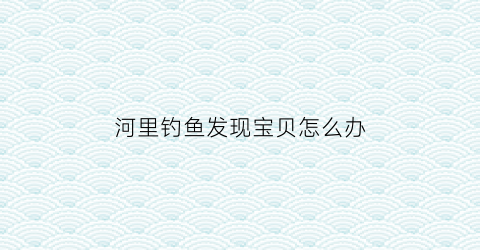 “河里钓鱼发现宝贝怎么办(钓河里的鱼犯法吗)