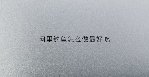 河里钓鱼怎么做最好吃(河里面钓鱼怎么钓比较好)