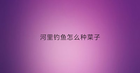 “河里钓鱼怎么种菜子(河里面如何钓鱼)