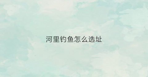 河里钓鱼怎么选址(如何在河边选钓点)