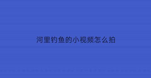 河里钓鱼的小视频怎么拍(河道钓鱼视频)