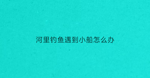 河里钓鱼遇到小船怎么办(河里船钓技巧)