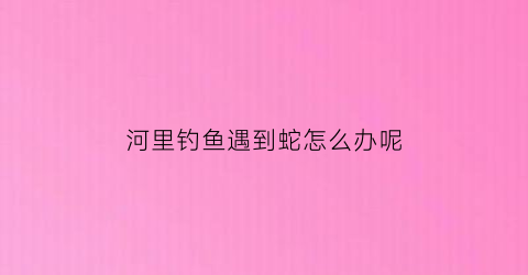 河里钓鱼遇到蛇怎么办呢(河里钓鱼遇到蛇怎么办呢视频)
