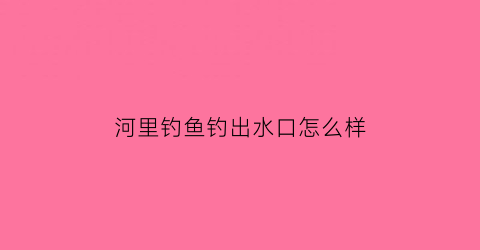 “河里钓鱼钓出水口怎么样(河里流水钓鱼的技术及技巧)