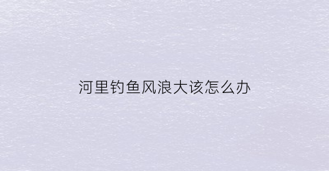 河里钓鱼风浪大该怎么办(河里风大浪大怎么钓鱼)