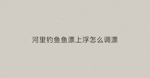 河里钓鱼鱼漂上浮怎么调漂(在河里钓鱼怎么调漂视频)