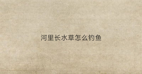 河里长水草怎么钓鱼(河里面有水草怎么钓鱼)