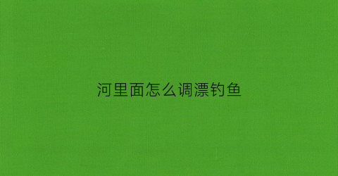 河里面怎么调漂钓鱼(河里钓鱼漂怎么调试最佳)
