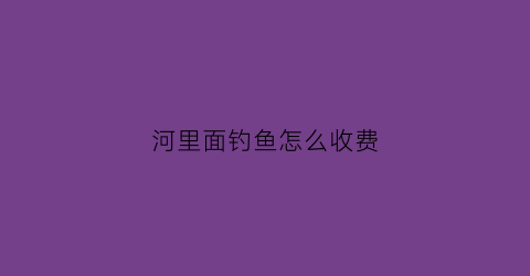 河里面钓鱼怎么收费(河里钓鱼的技术及技巧)