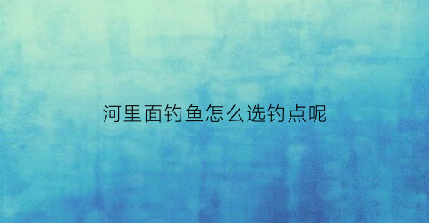 河里面钓鱼怎么选钓点呢(在河里钓鱼如何选钓点)