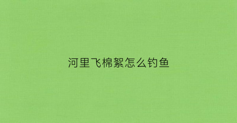 河里飞棉絮怎么钓鱼(河里飞棉絮怎么钓鱼视频)