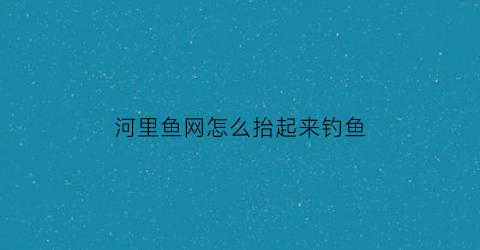 河里鱼网怎么抬起来钓鱼(怎样把野河里面的鱼网起来)