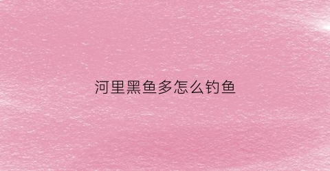 河里黑鱼多怎么钓鱼(小河里的黑鱼)