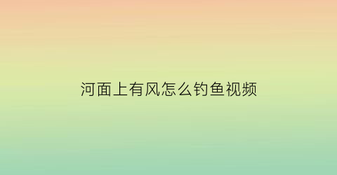 “河面上有风怎么钓鱼视频(有风的水面怎么钓河鱼)