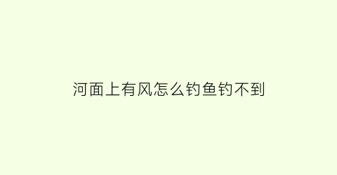 河面上有风怎么钓鱼钓不到(河边起风了还能钓鱼吗)