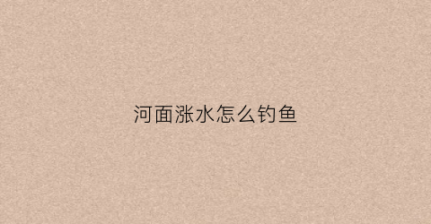 河面涨水怎么钓鱼(河边涨水钓鱼钓深还是钓浅)