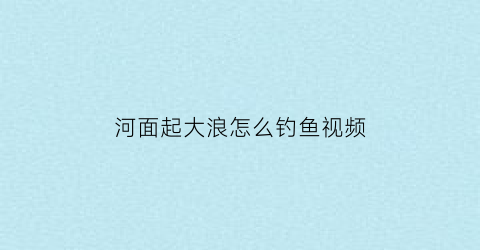 “河面起大浪怎么钓鱼视频(河水浪大怎么钓)