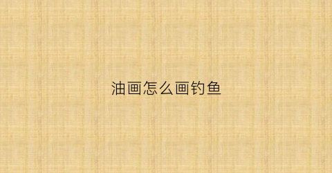 油画怎么画钓鱼(油画怎么画钓鱼视频)