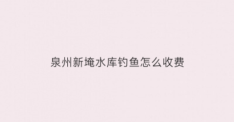 泉州新埯水库钓鱼怎么收费(南安省新水库)