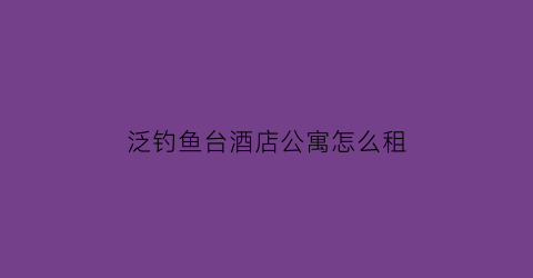 泛钓鱼台酒店公寓怎么租(杭州泛海钓鱼台酒店公寓)