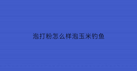 泡打粉怎么样泡玉米钓鱼(怎么泡打窝玉米)