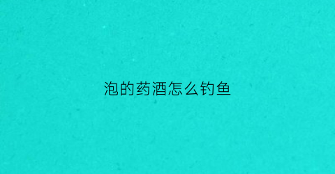 泡的药酒怎么钓鱼(泡的药酒怎么钓鱼效果好)