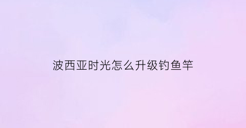 波西亚时光怎么升级钓鱼竿(波西亚时光钓鱼要体力吗)