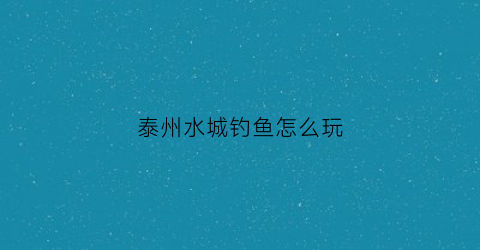 泰州水城钓鱼怎么玩(泰州水域)