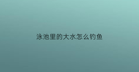 “泳池里的大水怎么钓鱼(泳池里的大水怎么钓鱼视频)