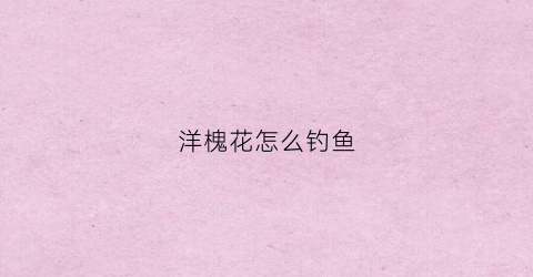 洋槐花怎么钓鱼(洋槐花怎么钓鱼视频)