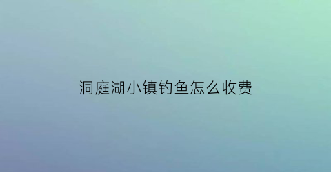 洞庭湖小镇钓鱼怎么收费(洞庭湖可以钓鱼吗有电话号码)