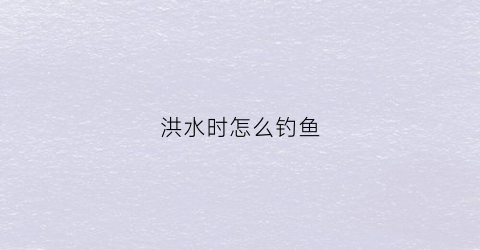洪水时怎么钓鱼(洪水时怎么钓鱼好)