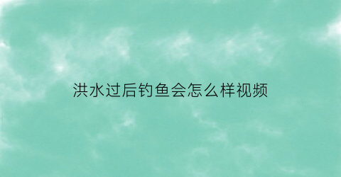 “洪水过后钓鱼会怎么样视频(洪水过后钓鱼会怎么样视频教程)