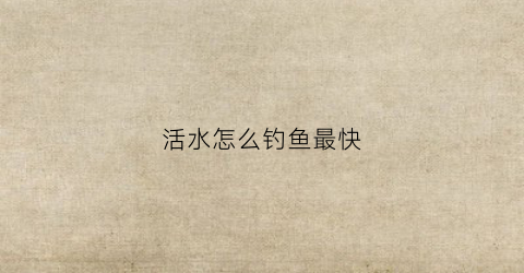 活水怎么钓鱼最快(活水钓鱼钓哪个位置)