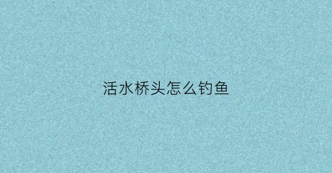 活水桥头怎么钓鱼(活水河钓鱼技巧)