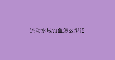 流动水域钓鱼怎么绑铅(流动水钓鱼怎么调漂)