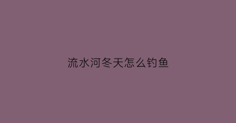流水河冬天怎么钓鱼(流水河冬天怎么钓鱼视频)