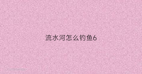 流水河怎么钓鱼6(流水河怎么选钓位)
