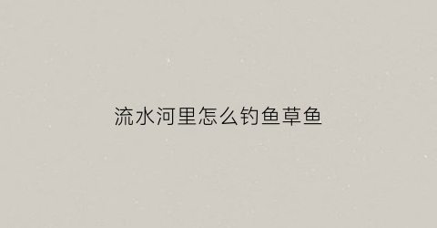 流水河里怎么钓鱼草鱼(流水钓草鱼的方法)