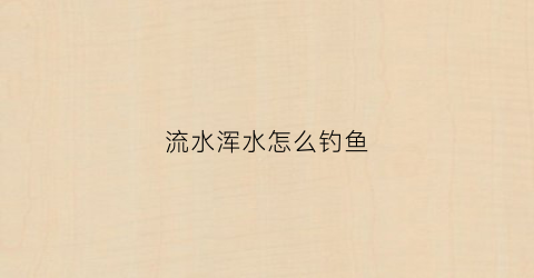 流水浑水怎么钓鱼(浑水急流怎么钓鱼)