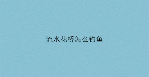流水花桥怎么钓鱼(花花桥流水)